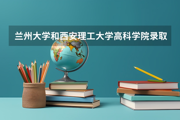 兰州大学和西安理工大学高科学院录取分数参考