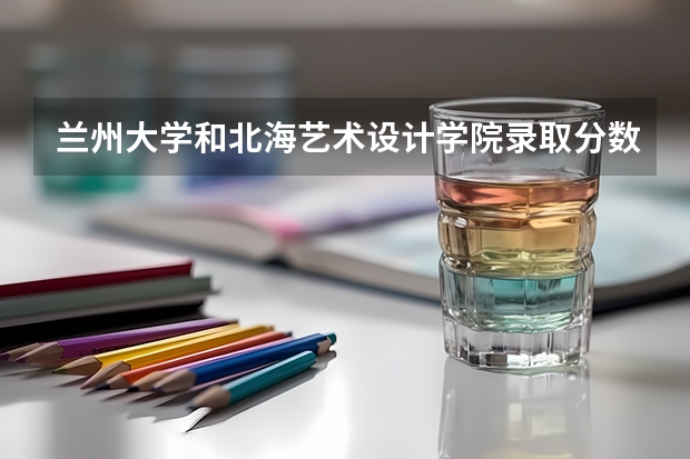 兰州大学和北海艺术设计学院录取分数参考