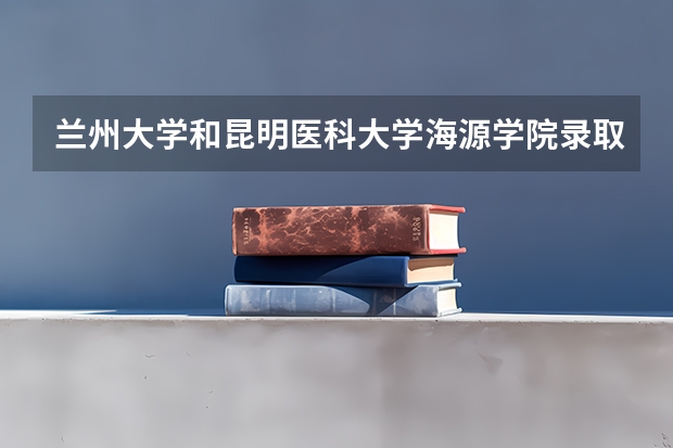 兰州大学和昆明医科大学海源学院录取分数参考