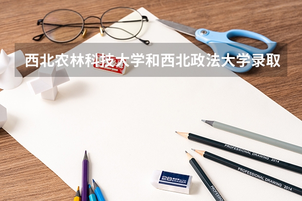 西北农林科技大学和西北政法大学录取分数参考