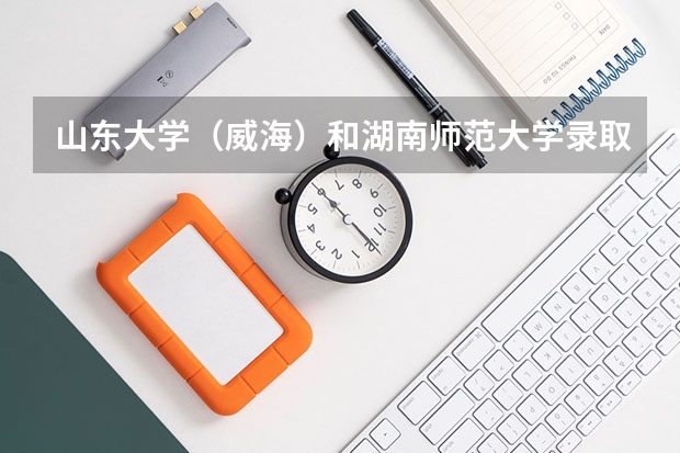 山东大学（威海）和湖南师范大学录取分数参考