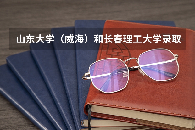 山东大学（威海）和长春理工大学录取分数参考
