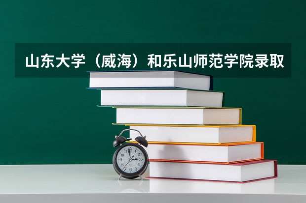 山东大学（威海）和乐山师范学院录取分数参考