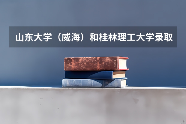 山东大学（威海）和桂林理工大学录取分数参考