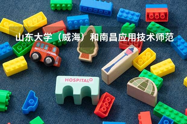 山东大学（威海）和南昌应用技术师范学院录取分数参考