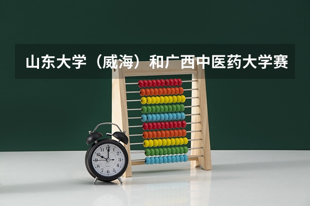山东大学（威海）和广西中医药大学赛恩斯新医药学院录取分数参考