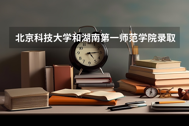 北京科技大学和湖南第一师范学院录取分数参考