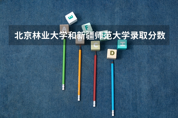北京林业大学和新疆师范大学录取分数参考