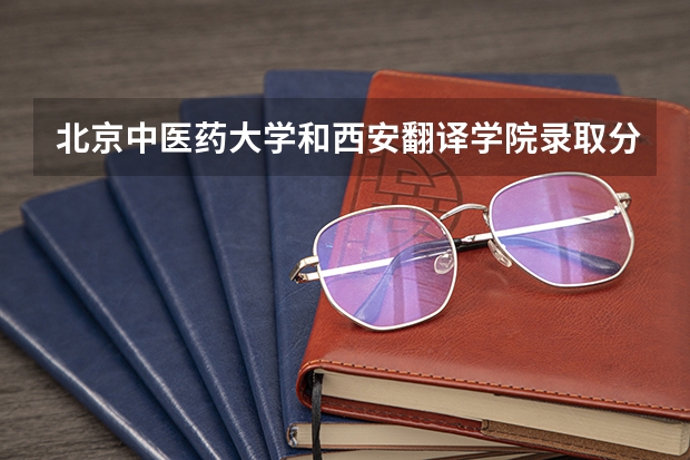 北京中医药大学和西安翻译学院录取分数参考
