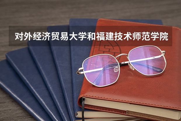 对外经济贸易大学和福建技术师范学院录取分数参考
