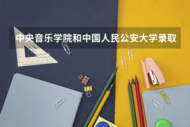 中央音乐学院和中国人民公安大学录取分数参考