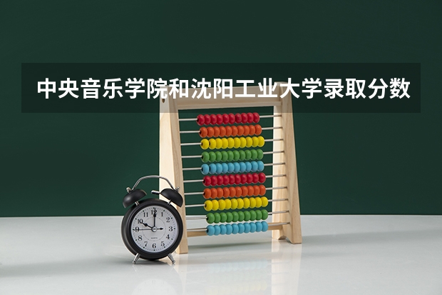 中央音乐学院和沈阳工业大学录取分数参考