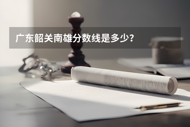 广东韶关南雄分数线是多少？