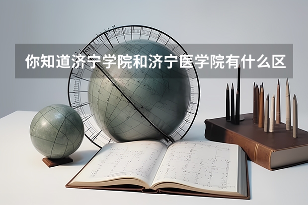 你知道济宁学院和济宁医学院有什么区别吗？