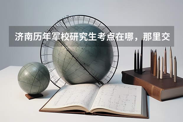 济南历年军校研究生考点在哪，那里交通方便吗，我在高新区，同时那边租房方便吗