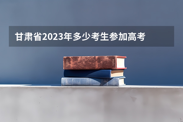 甘肃省2023年多少考生参加高考