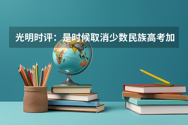 光明时评：是时候取消少数民族高考加分了，取消少数民族高考加分有何意义？ 关于高考少数民族加分政策的问题！！！