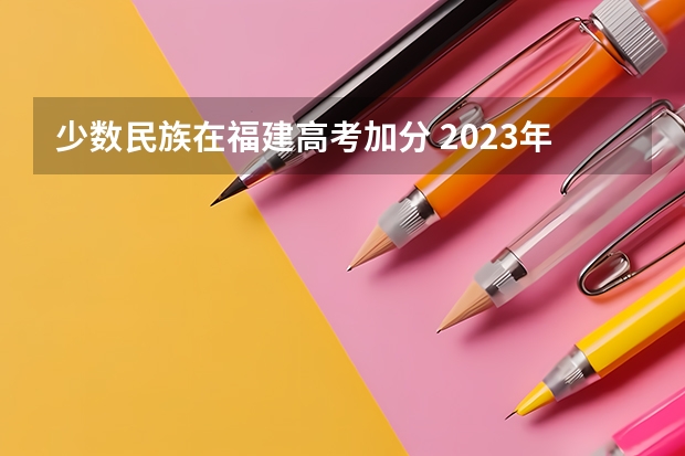 少数民族在福建高考加分 2023年福建省高考加分政策及降分录取规定
