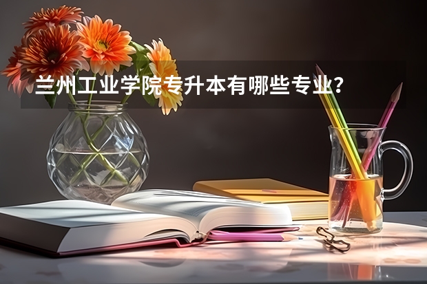 兰州工业学院专升本有哪些专业?