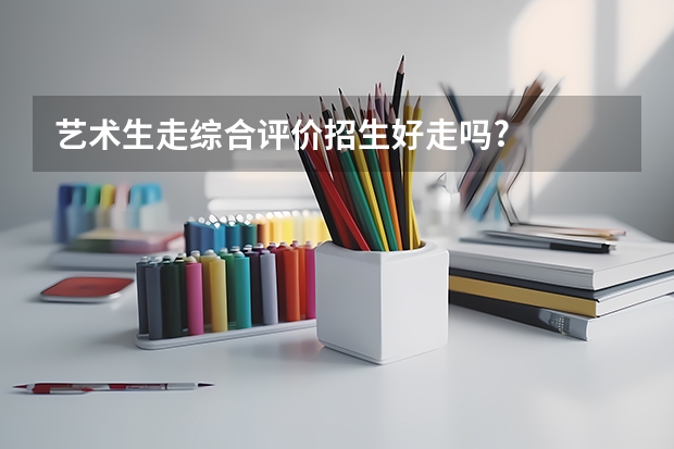 艺术生走综合评价招生好走吗?