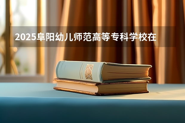 2025阜阳幼儿师范高等专科学校在安徽招生情况
