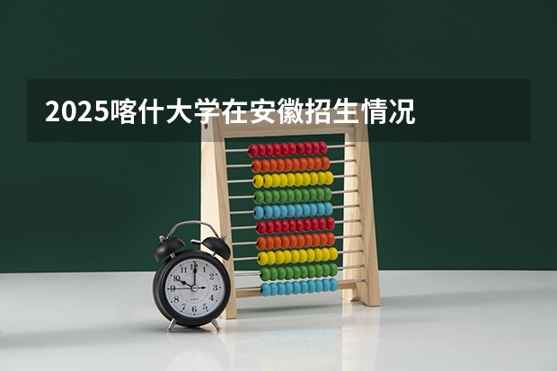 2025喀什大学在安徽招生情况
