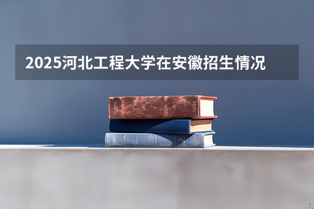 2025河北工程大学在安徽招生情况