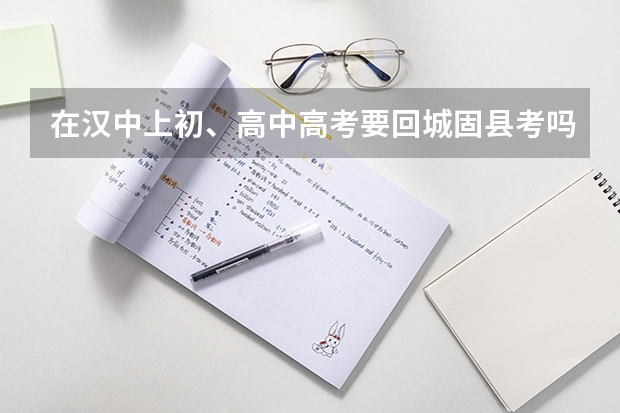 在汉中上初、高中高考要回城固县考吗?在汉中有房产