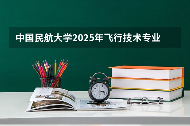 中国民航大学2025年飞行技术专业报考须知 2025年各高校江苏录取分数线