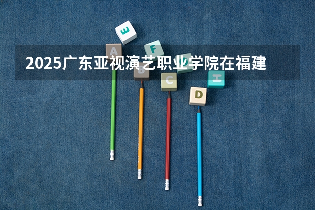 2025广东亚视演艺职业学院在福建招生情况
