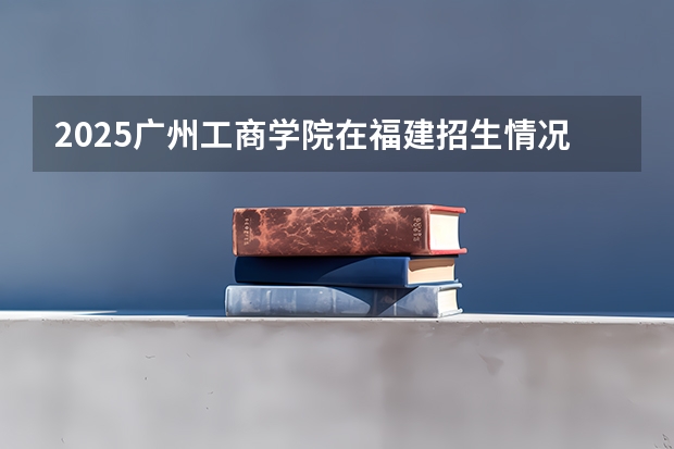 2025广州工商学院在福建招生情况