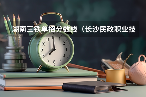 湖南三铁单招分数线（长沙民政职业技术学院单招分数线）