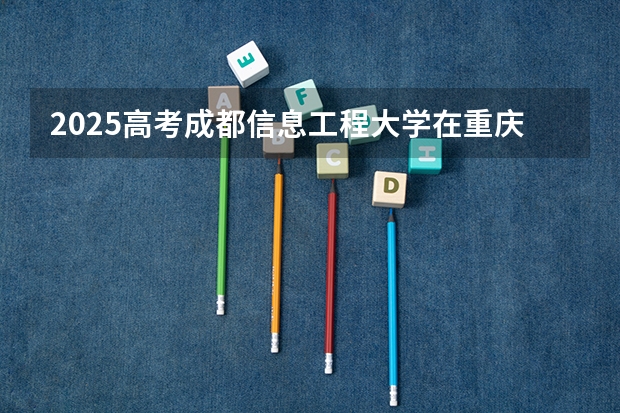 2025高考成都信息工程大学在重庆各批次选科要求是什么