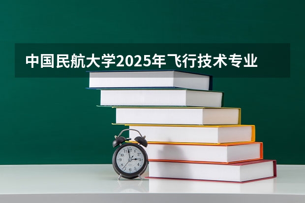 中国民航大学2025年飞行技术专业报考须知 通过民航招飞成为飞行员到底有多难？