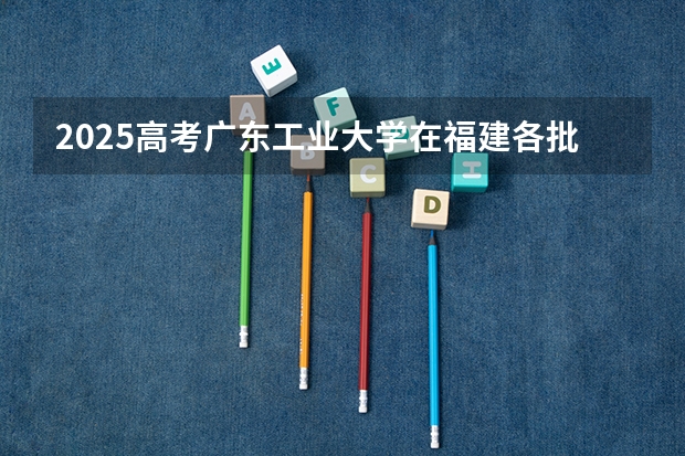 2025高考广东工业大学在福建各批次选科要求是什么