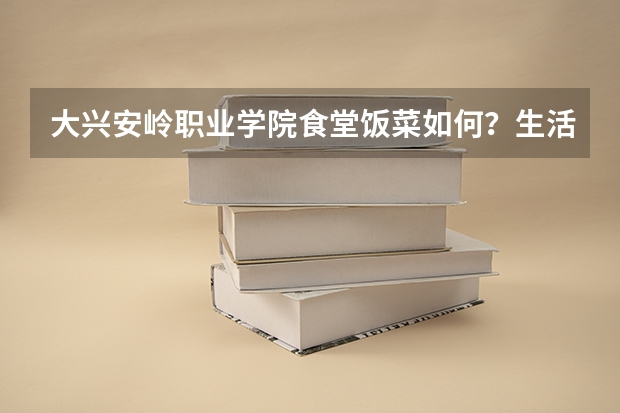 大兴安岭职业学院食堂饭菜如何?生活费多少钱?