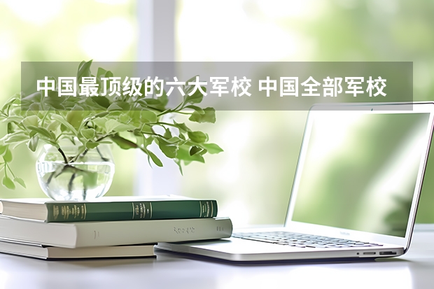 中国最顶级的六大军校 中国全部军校排名
