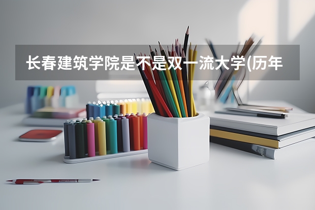 长春建筑学院是不是双一流大学(历年分数参考)