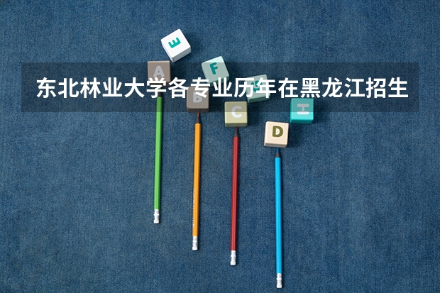 东北林业大学各专业历年在黑龙江招生人数 学费怎么样