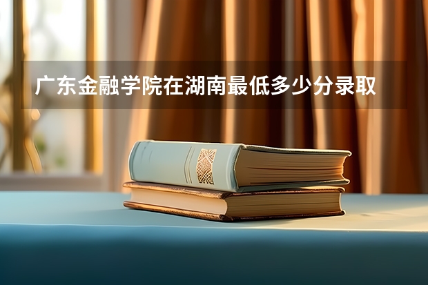 广东金融学院在湖南最低多少分录取