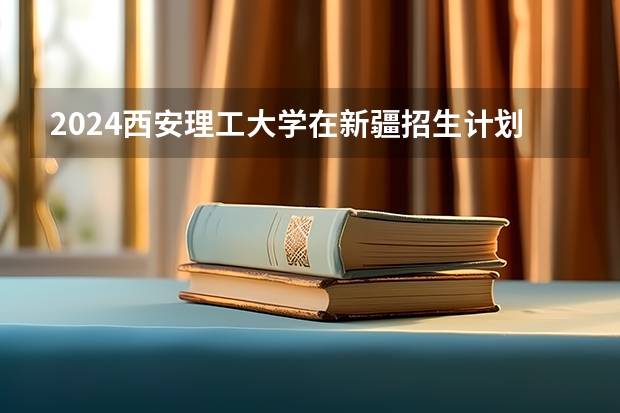 2024西安理工大学在新疆招生计划情况如何