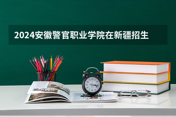 2024安徽警官职业学院在新疆招生计划情况如何