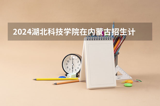2024湖北科技学院在内蒙古招生计划情况如何