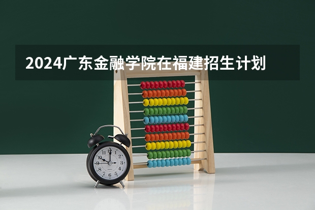 2024广东金融学院在福建招生计划情况