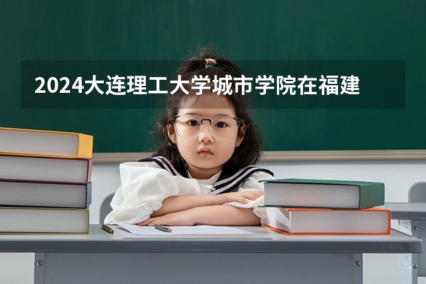 2024大连理工大学城市学院在福建招生计划情况