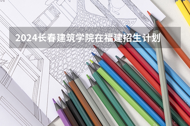 2024长春建筑学院在福建招生计划情况