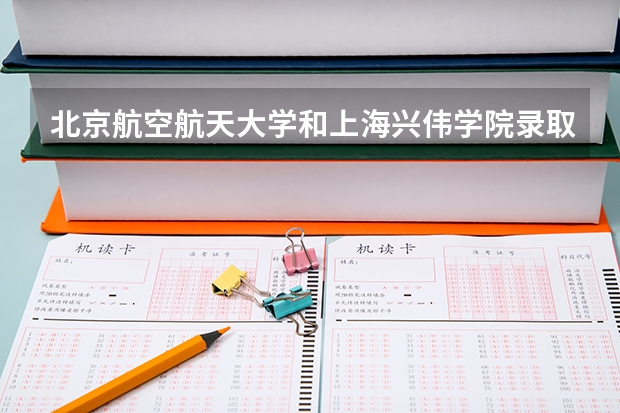 北京航空航天大学和上海兴伟学院录取分数参考