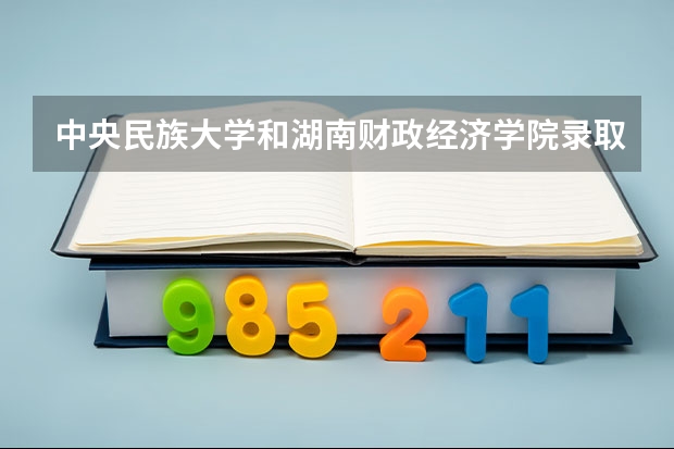 中央民族大学和湖南财政经济学院录取分数参考